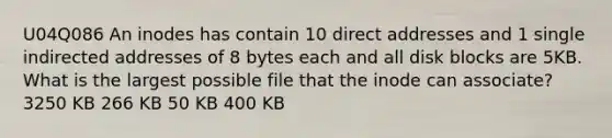 U04Q086 An inodes has contain 10 direct addresses and 1 single indirected addresses of 8 bytes each and all disk blocks are 5KB. What is the largest possible file that the inode can associate? 3250 KB 266 KB 50 KB 400 KB