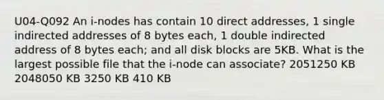 U04-Q092 An i-nodes has contain 10 direct addresses, 1 single indirected addresses of 8 bytes each, 1 double indirected address of 8 bytes each; and all disk blocks are 5KB. What is the largest possible file that the i-node can associate? 2051250 KB 2048050 KB 3250 KB 410 KB