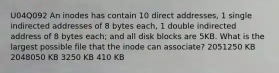 U04Q092 An inodes has contain 10 direct addresses, 1 single indirected addresses of 8 bytes each, 1 double indirected address of 8 bytes each; and all disk blocks are 5KB. What is the largest possible file that the inode can associate? 2051250 KB 2048050 KB 3250 KB 410 KB