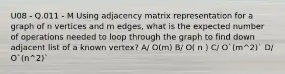 U08 - Q.011 - M Using adjacency matrix representation for a graph of n vertices and m edges, what is the expected number of operations needed to loop through the graph to find down adjacent list of a known vertex? A/ O(m) B/ O( n ) C/ O`(m^2)` D/ O`(n^2)`