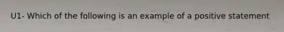 U1- Which of the following is an example of a positive statement