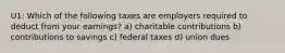 U1: Which of the following taxes are employers required to deduct from your earnings? a) charitable contributions b) contributions to savings c) federal taxes d) union dues