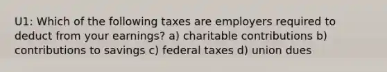 U1: Which of the following taxes are employers required to deduct from your earnings? a) charitable contributions b) contributions to savings c) federal taxes d) union dues