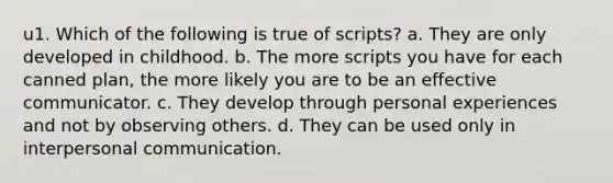 u1. Which of the following is true of scripts? a. They are only developed in childhood. b. The more scripts you have for each canned plan, the more likely you are to be an effective communicator. c. They develop through personal experiences and not by observing others. d. They can be used only in interpersonal communication.