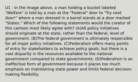 U1 - In the image above, a man holding a bucket labeled "Welfare" is told by a man at the "Federal" door to "Try next door!" where a man dressed in a barrel stands at a door marked "States." Which of the following statements would the creator of this cartoon most likely agree with? (A)All policy initiatives should originate at the state, rather than the federal, level of government. (B)The federal government is ultimately responsible for all major policy initiatives. (C)Federalism offers many points of entry for stakeholders to achieve policy goals, but there is a vast disparity in the resources available to the national government compared to state governments. (D)Federalism is an ineffective form of government because it places too much emphasis on maintaining state power and limits federal decision-making flexibility.