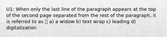 U1: When only the last line of the paragraph appears at the top of the second page separated from the rest of the paragraph, it is referred to as ⏤ a) a widow b) text wrap c) leading d) digitalization