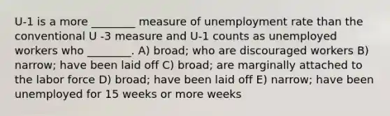 U-1 is a more ________ measure of unemployment rate than the conventional U -3 measure and U-1 counts as unemployed workers who ________. A) broad; who are discouraged workers B) narrow; have been laid off C) broad; are marginally attached to the labor force D) broad; have been laid off E) narrow; have been unemployed for 15 weeks or more weeks