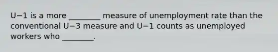 U−1 is a more​ ________ measure of <a href='https://www.questionai.com/knowledge/kh7PJ5HsOk-unemployment-rate' class='anchor-knowledge'>unemployment rate</a> than the conventional U−3 measure and U−1 counts as unemployed workers who​ ________.