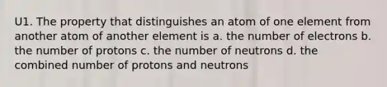 U1. The property that distinguishes an atom of one element from another atom of another element is a. the number of electrons b. the number of protons c. the number of neutrons d. the combined number of protons and neutrons