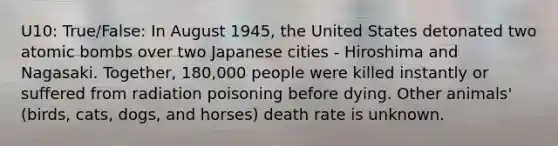 U10: True/False: In August 1945, the United States detonated two atomic bombs over two Japanese cities - Hiroshima and Nagasaki. Together, 180,000 people were killed instantly or suffered from radiation poisoning before dying. Other animals' (birds, cats, dogs, and horses) death rate is unknown.