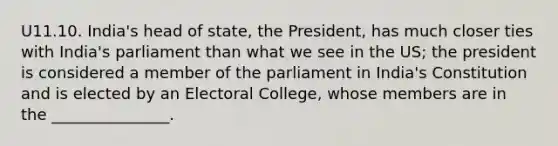 U11.10. India's head of state, the President, has much closer ties with India's parliament than what we see in the US; the president is considered a member of the parliament in India's Constitution and is elected by an Electoral College, whose members are in the _______________.