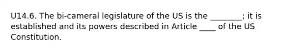 U14.6. The bi-cameral legislature of the US is the ________; it is established and its powers described in Article ____ of the US Constitution.