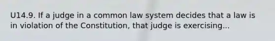 U14.9. If a judge in a common law system decides that a law is in violation of the Constitution, that judge is exercising...