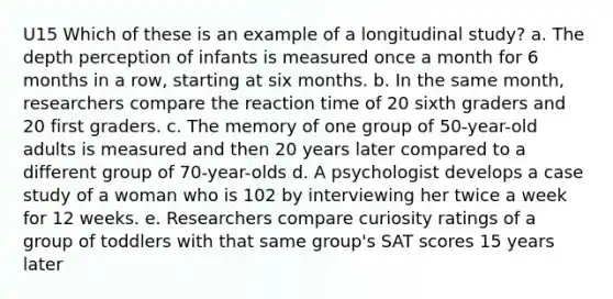 U15 Which of these is an example of a longitudinal study? a. The depth perception of infants is measured once a month for 6 months in a row, starting at six months. b. In the same month, researchers compare the reaction time of 20 sixth graders and 20 first graders. c. The memory of one group of 50-year-old adults is measured and then 20 years later compared to a different group of 70-year-olds d. A psychologist develops a case study of a woman who is 102 by interviewing her twice a week for 12 weeks. e. Researchers compare curiosity ratings of a group of toddlers with that same group's SAT scores 15 years later