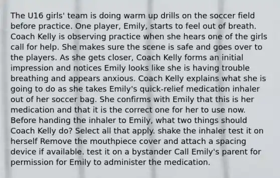 The U16 girls' team is doing warm up drills on the soccer field before practice. One player, Emily, starts to feel out of breath. Coach Kelly is observing practice when she hears one of the girls call for help. She makes sure the scene is safe and goes over to the players. As she gets closer, Coach Kelly forms an initial impression and notices Emily looks like she is having trouble breathing and appears anxious. Coach Kelly explains what she is going to do as she takes Emily's quick-relief medication inhaler out of her soccer bag. She confirms with Emily that this is her medication and that it is the correct one for her to use now. Before handing the inhaler to Emily, what two things should Coach Kelly do? Select all that apply. shake the inhaler test it on herself Remove the mouthpiece cover and attach a spacing device if available. test it on a bystander Call Emily's parent for permission for Emily to administer the medication.