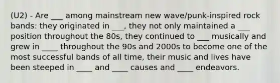 (U2) - Are ___ among mainstream new wave/punk-inspired rock bands: they originated in ___, they not only maintained a ___ position throughout the 80s, they continued to ___ musically and grew in ____ throughout the 90s and 2000s to become one of the most successful bands of all time, their music and lives have been steeped in ____ and ____ causes and ____ endeavors.