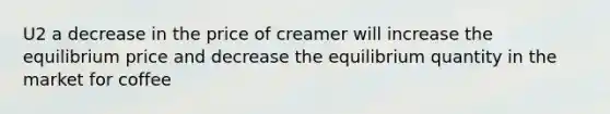 U2 a decrease in the price of creamer will increase the equilibrium price and decrease the equilibrium quantity in the market for coffee