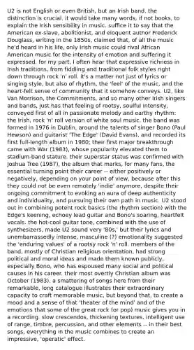 U2 is not English or even British, but an Irish band. the distinction is crucial. it would take many words, if not books, to explain the Irish sensibility in music. suffice it to say that the American ex-slave, abolitionist, and eloquent author Frederick Douglass, writing in the 1850s, claimed that, of all the music he'd heard in his life, only Irish music could rival African American music for the intensity of emotion and suffering it expressed. for my part, I often hear that expressive richness in Irish traditions, from fiddling and traditional folk styles right down through rock 'n' roll. it's a matter not just of lyrics or singing style, but also of rhythm, the 'feel' of the music, and the heart-felt sense of community that it somehow conveys. U2, like Van Morrison, the Commitments, and so many other Irish singers and bands, just has that feeling of rootsy, soulful intensity, conveyed first of all in passionate melody and earthy rhythm: the Irish, rock 'n' roll version of white soul music. the band was formed in 1976 in Dublin, around the talents of singer Bono (Paul Hewson) and guitarist 'The Edge' (David Evans), and recorded its first full-length album in 1980; their first major breakthrough came with War (1983), whose popularity elevated them to stadium-band stature. their superstar status was confirmed with Joshua Tree (1987), the album that marks, for many fans, the essential turning point their career -- either positively or negatively, depending on your point of view, because after this they could not be even remotely 'indie' anymore, despite their ongoing commitment to evoking an aura of deep authenticity and individuality, and pursuing their own path in music. U2 stood out in combining potent rock basics (the rhythm section) with the Edge's keening, echoey lead guitar and Bono's soaring, heartfelt vocals. the hot-cool guitar tone, combined with the use of synthesizers, made U2 sound very '80s,' but their lyrics and unembarrassedly intense, masculine (?) emotionality suggested the 'enduring values' of a rootsy rock 'n' roll. members of the band, mostly of Christian religious orientation, had strong political and moral ideas and made them known publicly, especially Bono, who has espoused many social and political causes in his career. their most overtly Christian album was October (1983). a smattering of songs here from their remarkable, long catalogue illustrates their extraordinary capacity to craft memorable music, but beyond that, to create a mood and a sense of that 'theater of the mind' and of the emotions that some of the great rock (or pop) music gives you in a recording. slow crescendos, thickening textures, intelligent use of range, timbre, percussion, and other elements -- in their best songs, everything in the music combines to create an impressive, 'operatic' effect.