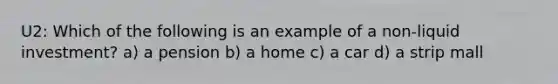 U2: Which of the following is an example of a non-liquid investment? a) a pension b) a home c) a car d) a strip mall