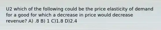 U2 which of the following could be the price elasticity of demand for a good for which a decrease in price would decrease revenue? A) .8 B) 1 C)1.8 D)2.4