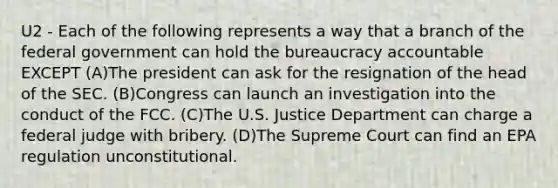 U2 - Each of the following represents a way that a branch of the federal government can hold the bureaucracy accountable EXCEPT (A)The president can ask for the resignation of the head of the SEC. (B)Congress can launch an investigation into the conduct of the FCC. (C)The U.S. Justice Department can charge a federal judge with bribery. (D)The Supreme Court can find an EPA regulation unconstitutional.