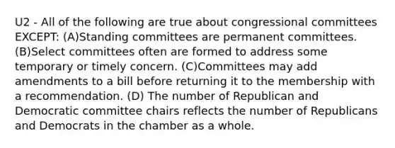 U2 - All of the following are true about congressional committees EXCEPT: (A)Standing committees are permanent committees. (B)Select committees often are formed to address some temporary or timely concern. (C)Committees may add amendments to a bill before returning it to the membership with a recommendation. (D) The number of Republican and Democratic committee chairs reflects the number of Republicans and Democrats in the chamber as a whole.