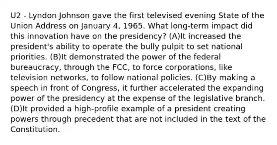 U2 - Lyndon Johnson gave the first televised evening State of the Union Address on January 4, 1965. What long-term impact did this innovation have on the presidency? (A)It increased the president's ability to operate the bully pulpit to set national priorities. (B)It demonstrated the power of the federal bureaucracy, through the FCC, to force corporations, like television networks, to follow national policies. (C)By making a speech in front of Congress, it further accelerated the expanding power of the presidency at the expense of the legislative branch. (D)It provided a high-profile example of a president creating powers through precedent that are not included in the text of the Constitution.