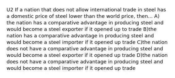 U2 If a nation that does not allow international trade in steel has a domestic price of steel lower than the world price, then... A) the nation has a comparative advantage in producing steel and would become a steel exporter if it opened up to trade B)the nation has a comparative advantage in producing steel and would become a steel importer if it opened up trade C)the nation does not have a comparative advantage in producing steel and would become a steel exporter if it opened up trade D)the nation does not have a comparative advantage in producing steel and would become a steel importer if it opened up trade