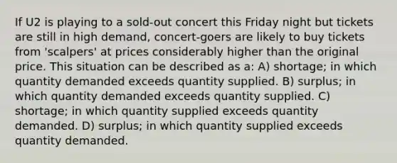 If U2 is playing to a sold-out concert this Friday night but tickets are still in high demand, concert-goers are likely to buy tickets from 'scalpers' at prices considerably higher than the original price. This situation can be described as a: A) shortage; in which quantity demanded exceeds quantity supplied. B) surplus; in which quantity demanded exceeds quantity supplied. C) shortage; in which quantity supplied exceeds quantity demanded. D) surplus; in which quantity supplied exceeds quantity demanded.