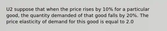 U2 suppose that when the price rises by 10% for a particular good, the quantity demanded of that good falls by 20%. The price elasticity of demand for this good is equal to 2.0