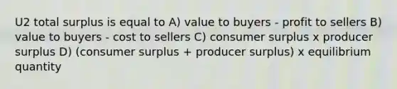 U2 total surplus is equal to A) value to buyers - profit to sellers B) value to buyers - cost to sellers C) <a href='https://www.questionai.com/knowledge/k77rlOEdsf-consumer-surplus' class='anchor-knowledge'>consumer surplus</a> x <a href='https://www.questionai.com/knowledge/kfNMk0g6sJ-producer-surplus' class='anchor-knowledge'>producer surplus</a> D) (consumer surplus + producer surplus) x equilibrium quantity