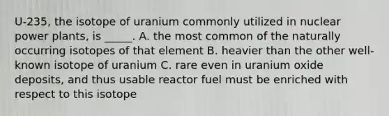 U-235, the isotope of uranium commonly utilized in nuclear power plants, is _____. A. the most common of the naturally occurring isotopes of that element B. heavier than the other well-known isotope of uranium C. rare even in uranium oxide deposits, and thus usable reactor fuel must be enriched with respect to this isotope