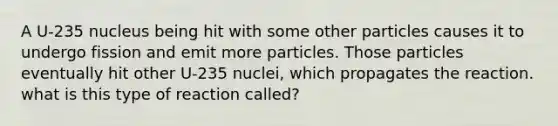 A U-235 nucleus being hit with some other particles causes it to undergo fission and emit more particles. Those particles eventually hit other U-235 nuclei, which propagates the reaction. what is this type of reaction called?