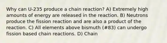 Why can U-235 produce a chain reaction? A) Extremely high amounts of energy are released in the reaction. B) Neutrons produce the fission reaction and are also a product of the reaction. C) All elements above bismuth (#83) can undergo fission based chain reactions. D) Chain