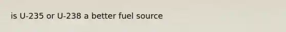 is U-235 or U-238 a better fuel source