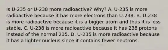 Is U-235 or U-238 more radioactive? Why? A. U-235 is more radioactive because it has more electrons than U-238. B. U-238 is more radioactive because it is a bigger atom and thus it is less stable. C. U-238 is more radioactive because it has 238 protons instead of the normal 235. D. U-235 is more radioactive because it has a lighter nucleus since it contains fewer neutrons.