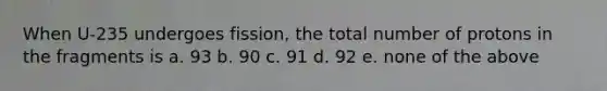 When U-235 undergoes fission, the total number of protons in the fragments is a. 93 b. 90 c. 91 d. 92 e. none of the above