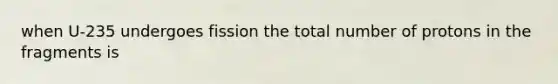 when U-235 undergoes fission the total number of protons in the fragments is