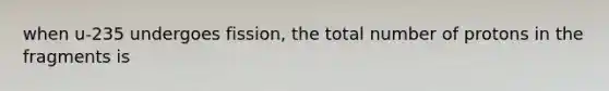 when u-235 undergoes fission, the total number of protons in the fragments is