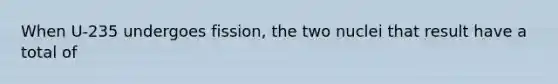 When U-235 undergoes fission, the two nuclei that result have a total of