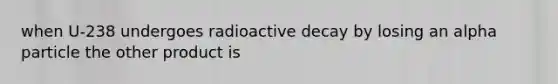 when U-238 undergoes radioactive decay by losing an alpha particle the other product is