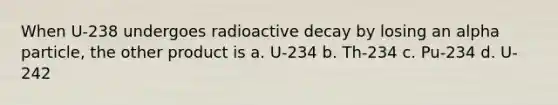 When U-238 undergoes radioactive decay by losing an alpha particle, the other product is a. U-234 b. Th-234 c. Pu-234 d. U-242