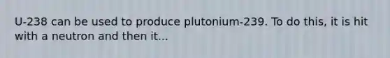 U-238 can be used to produce plutonium-239. To do this, it is hit with a neutron and then it...