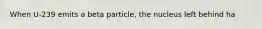 When U-239 emits a beta particle, the nucleus left behind ha