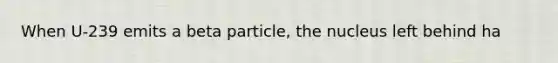 When U-239 emits a beta particle, the nucleus left behind ha