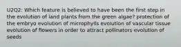 U2Q2: Which feature is believed to have been the first step in the evolution of land plants from the green algae? protection of the embryo evolution of microphylls evolution of vascular tissue evolution of flowers in order to attract pollinators evolution of seeds