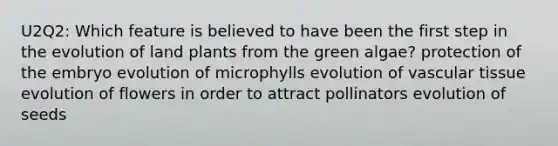 U2Q2: Which feature is believed to have been the first step in the evolution of land plants from the green algae? protection of the embryo evolution of microphylls evolution of vascular tissue evolution of flowers in order to attract pollinators evolution of seeds