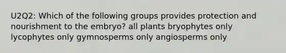 U2Q2: Which of the following groups provides protection and nourishment to the embryo? all plants bryophytes only lycophytes only gymnosperms only angiosperms only