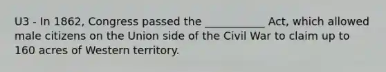 U3 - In 1862, Congress passed the ___________ Act, which allowed male citizens on the Union side of the Civil War to claim up to 160 acres of Western territory.