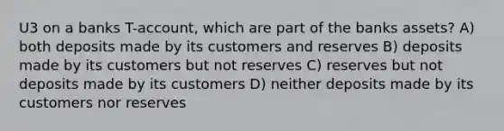 U3 on a banks T-account, which are part of the banks assets? A) both deposits made by its customers and reserves B) deposits made by its customers but not reserves C) reserves but not deposits made by its customers D) neither deposits made by its customers nor reserves